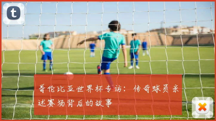 哥伦比亚世界杯专访：传奇球员亲述赛场背后的故事