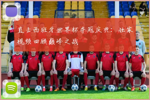 直击西班牙世界杯夺冠庆典：独家视频回顾巅峰之战