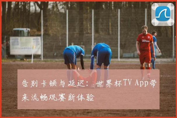 告别卡顿与延迟：世界杯TV App带来流畅观赛新体验