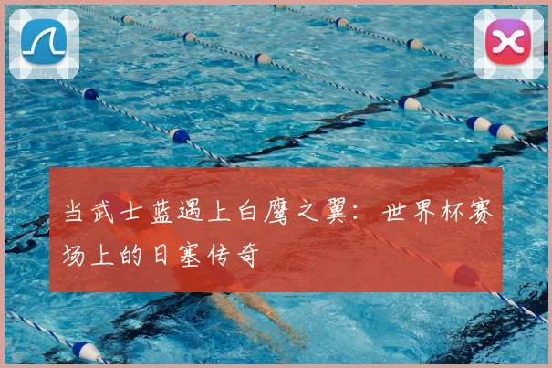 当武士蓝遇上白鹰之翼:世界杯赛场上的日塞传奇