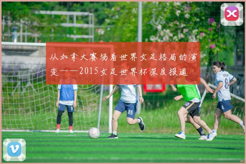 从加拿大赛场看世界女足格局的演变——2015女足世界杯深度报道