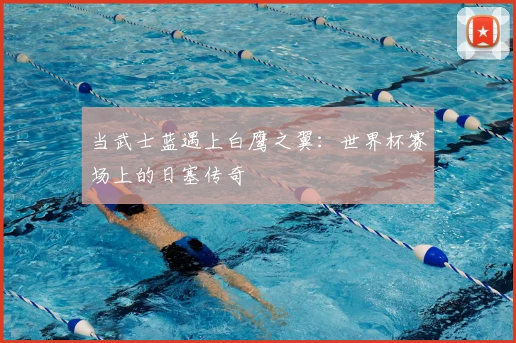 当武士蓝遇上白鹰之翼:世界杯赛场上的日塞传奇