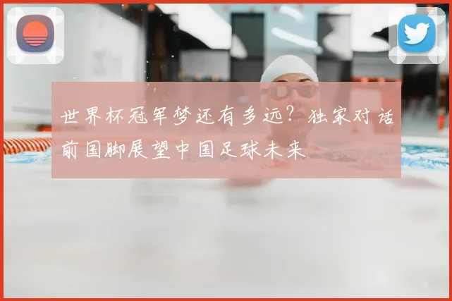 世界杯冠军梦还有多远？独家对话前国脚展望中国足球未来